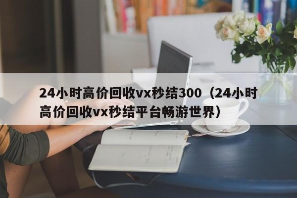 24小时高价回收vx秒结300（24小时高价回收vx秒结平台畅游世界）