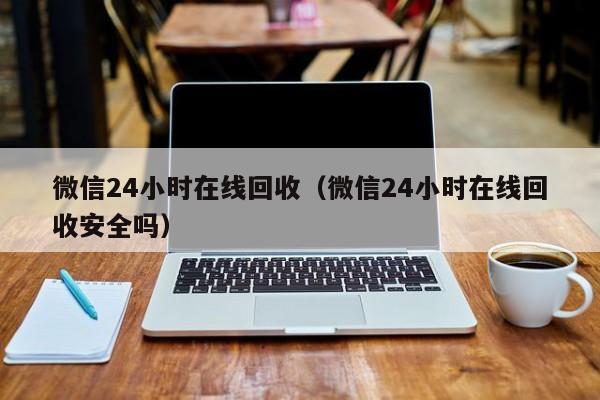 微信24小时在线回收（微信24小时在线回收安全吗）