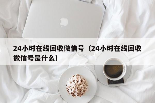 24小时在线回收微信号（24小时在线回收微信号是什么）