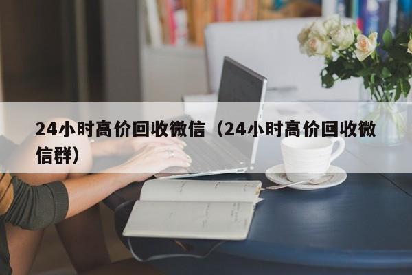 24小时高价回收微信（24小时高价回收微信群）