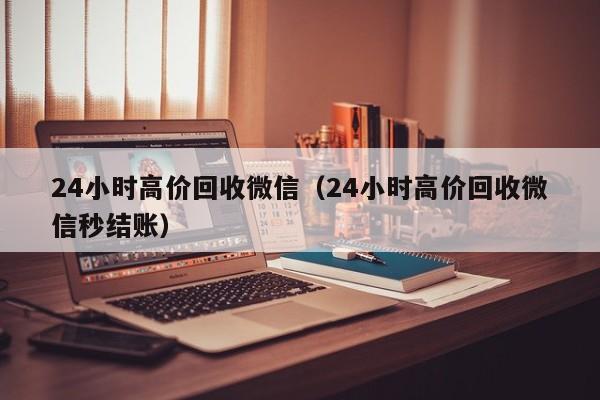 24小时高价回收微信（24小时高价回收微信秒结账）