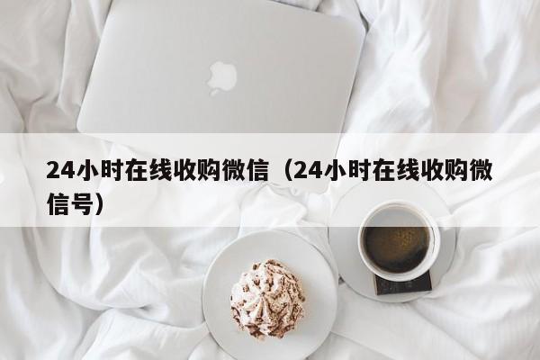 24小时在线收购微信（24小时在线收购微信号）