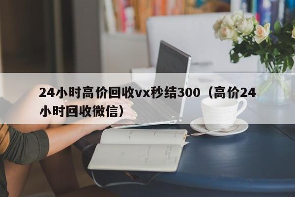 24小时高价回收vx秒结300（高价24小时回收微信）