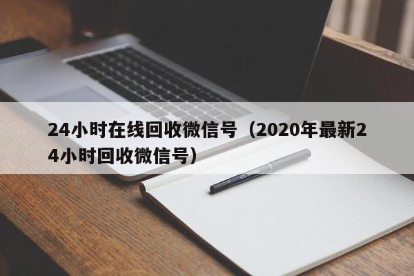 24小时在线回收微信号（2020年最新24小时回收微信号）